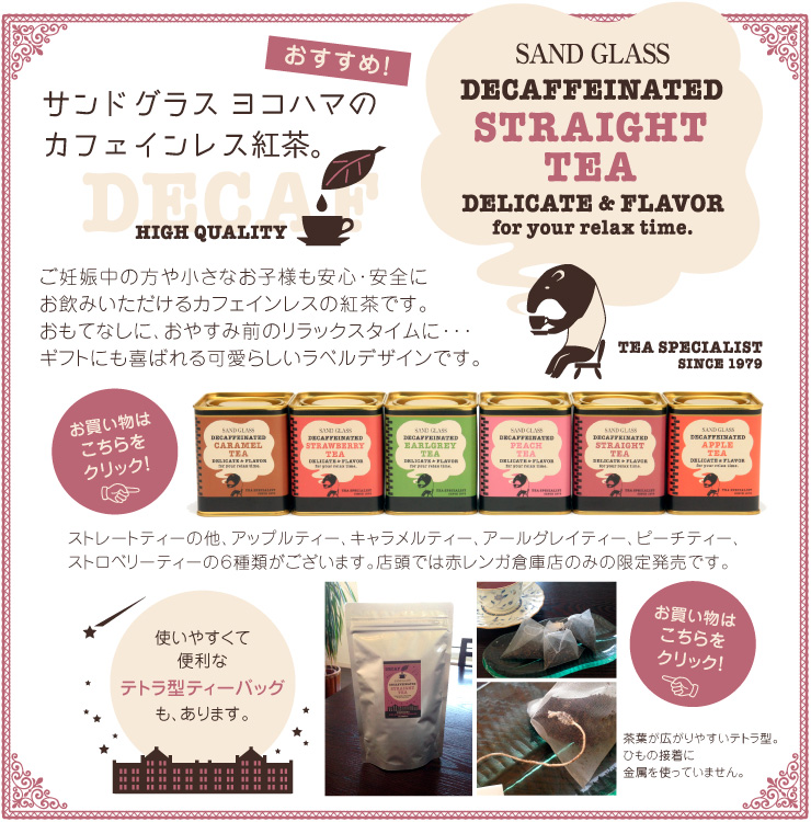 おすすめです。サンドグラスヨコハマのカフェインレス紅茶。ご妊娠中の方や小さなお子様も安心・安全にお飲みいただけるカフェインレスの紅茶です。
おもてなしに、おやすみ前のリラックスタイムなどに。ギフトにも喜ばれる可愛らしいラベルデザインです。ストレートティー、アップルティー、キャラメルティー、アールグレイティー、ピーチティー、ストロベリーティーの全6種類。使いやすくて便利なテトラ型ティーバッグもあります。